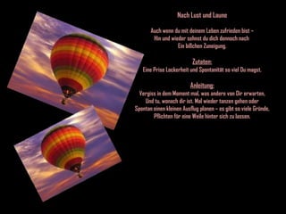 Nach Lust und Laune Auch wenn du mit deinem Leben zufrieden bist – Hin und wieder sehnst du dich dennoch nach  Ein bißchen Zuneigung. Zutaten: Eine Prise Lockerheit und Spontanität so viel Du magst. Anleitung: Vergiss in dem Moment mal, was andere von Dir erwarten, Und tu, wonach dir ist. Mal wieder tanzen gehen oder Spontan einen kleinen Ausflug planen – es gibt so viele Gründe, Pflichten für eine Weile hinter sich zu lassen. 