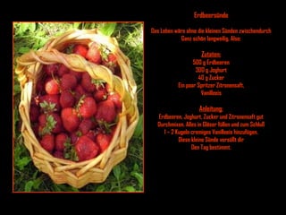 Erdbeersünde Das Leben wäre ohne die kleinen Sünden zwischendurch Ganz schön langweilig. Also: Zutaten: 500 g Erdbeeren 300 g Joghurt 40 g Zucker Ein paar Spritzer Zitronensaft, Vanilleeis Anleitung: Erdbeeren, Joghurt, Zucker und Zitronensaft gut Durchmixen. Alles in Gläser füllen und zum Schluß 1 – 2 Kugeln cremiges Vanilleeis hinzufügen. Diese kleine Sünde versüßt dir Den Tag bestimmt. 