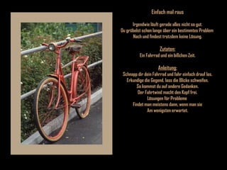 Einfach mal raus Irgendwie läuft gerade alles nicht so gut. Du grübelst schon lange über ein bestimmtes Problem  Nach und findest trotzdem keine Lösung. Zutaten: Ein Fahrrad und ein bißchen Zeit. Anleitung: Schnapp dir dein Fahrrad und fahr einfach drauf los. Erkundige die Gegend, lass die Blicke schweifen. So kommst du auf andere Gedanken. Der Fahrtwind macht den Kopf frei. Lösungen für Probleme  Findet man meistens dann, wenn man sie Am wenigsten erwartet. 