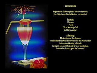 Sonnensmilie Gegen kleine Stimmungstiefs hilf nur noch eins: Eine  Gute-Laune-Köstlichkeit zur rechten Zeit. Zutaten: 1 Banane 1 Papya 150 ml Maracuja-Saft Und 150 g Joghurt Anleitung: Alle Zutaten gut durchmixen. Anschließend reichlich Eiswürfel mit in den Mixer geben Und noch mal kräftig schütteln. Fertig ist der perfekte Drink für jede Gemütslage. Schluck für Schluck geht die Sonne auf. 