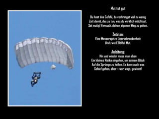 Mut tut gut Du hast das Gefühl, du verbringst viel zu wenig Zeit damit, das zu tun, was du wirklich möchtest. Sei mutig! Versuch, deinen eigenen Weg zu gehen. Zutaten: Eine Messerspitze Unerschrockenheit Und zwei Eßlöffel Mut. Anleitung: Hin und wieder muss man eben Ein kleines Risiko eingehen, um seinem Glück Auf die Sprünge zu helfen. Es kann auch was Schief gehen, aber – wer wagt, gewinnt! 