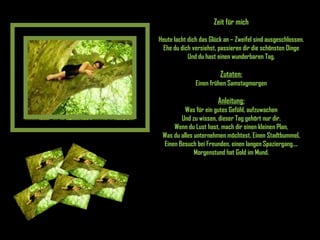 Zeit für mich Heute lacht dich das Glück an – Zweifel sind ausgeschlossen. Ehe du dich versiehst, passieren dir die schönsten Dinge Und du hast einen wunderbaren Tag. Zutaten: Einen frühen Samstagmorgen Anleitung: Was für ein gutes Gefühl, aufzuwachen Und zu wissen, dieser Tag gehört nur dir. Wenn du Lust hast, mach dir einen kleinen Plan, Was du alles unternehmen möchtest. Einen Stadtbummel, Einen Besuch bei Freunden, einen langen Spaziergang.... Morgenstund hat Gold im Mund. 