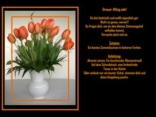 Grauer Alltag ade! Du bist bedrückt und weißt eigentlich gar  Nicht so genau, warum? Du fragst dich, wie du dein kleines Stimmungstief  aufhellen kannst. Versuchs doch mal so: Zutaten: Ein buntes Sammelsurium in heiteren Farben. Anleitung: Akzente setzen: Ein leuchtender Blumenstrauß Auf dem Schreibtisch, eine farbenfrohe Tasse in der Küche Oder einfach nur ein bunter Schal, stimmen dich und deine Umgebung positiv. 