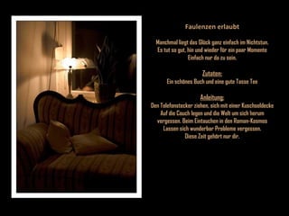 Faulenzen erlaubt Manchmal liegt das Glück ganz einfach im Nichtstun. Es tut so gut, hin und wieder für ein paar Momente Einfach nur da zu sein. Zutaten: Ein schönes Buch und eine gute Tasse Tee Anleitung: Den Telefonstecker ziehen, sich mit einer Kuschseldecke Auf die Couch legen und die Welt um sich herum vergessen. Beim Eintauchen in den Roman-Kosmos Lassen sich wunderbar Probleme vergessen. Diese Zeit gehört nur dir. 