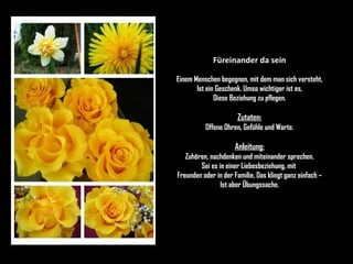 Füreinander da sein Einem Menschen begegnen, mit dem man sich versteht, Ist ein Geschenk. Umso wichtiger ist es, Diese Beziehung zu pflegen. Zutaten: Offene Ohren, Gefühle und Worte. Anleitung: Zuhören, nachdenken und miteinander sprechen. Sei es in einer Liebesbeziehung, mit  Freunden oder in der Familie. Das klingt ganz einfach – Ist aber Übungssache. 