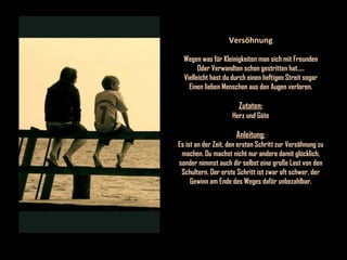 Versöhnung Wegen was für Kleinigkeiten man sich mit Freunden Oder Verwandten schon gestritten hat..... Vielleicht hast du durch einen heftigen Streit sogar Einen lieben Menschen aus den Augen verloren. Zutaten: Herz und Güte Anleitung: Es ist an der Zeit, den ersten Schritt zur Versöhnung zu machen. Du machst nicht nur andere damit glücklich, sonder nimmst auch dir selbst eine große Last von den Schultern. Der erste Schritt ist zwar oft schwer, der Gewinn am Ende des Weges dafür unbezahlbar. 