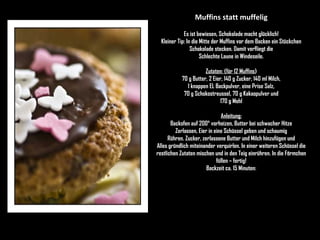 Muffins statt muffelig Es ist bewiesen, Schokolade macht glücklich! Kleiner Tip: In die Mitte der Muffins vor dem Backen ein Stückchen Schokolade stecken. Damit verfliegt die Schlechte Laune in Windeseile. Zutaten: (für 12 Muffins ) 70 g Butter, 2 Eier, 140 g Zucker, 140 ml Milch, 1 knappen EL Backpulver, eine Prise Salz, 70 g Schokostreussel, 70 g Kakaopulver und 170 g Mehl Anleitung: Backofen auf 200° vorheizen, Butter bei schwacher Hitze Zerlassen, Eier in eine Schüssel geben und schaumig Rühren. Zucker, zerlassene Butter und Milch hinzufügen und Alles gründlich miteinander verquirlen. In einer weiteren Schüssel die restlichen Zutaten mischen und in den Teig einrühren. In die Förmchen füllen – fertig! Backzeit ca. 15 Minuten: 