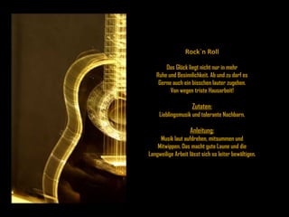 Rock`n Roll Das Glück liegt nicht nur in mehr Ruhe und Besinnlichkeit. Ab und zu darf es Gerne auch ein bisschen lauter zugehen. Von wegen triste Hausarbeit! Zutaten: Lieblingsmusik und tolerante Nachbarn. Anleitung: Musik laut aufdrehen, mitsummen und Mitwippen. Das macht gute Laune und die Langweilige Arbeit lässt sich so leiter bewältigen. 