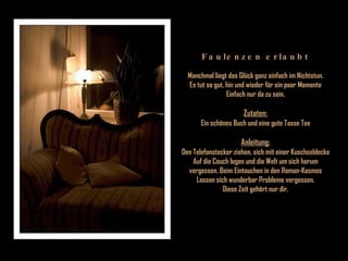 Faulenzen erlaubt Manchmal liegt das Glück ganz einfach im Nichtstun. Es tut so gut, hin und wieder für ein paar Momente Einfach nur da zu sein. Zutaten: Ein schönes Buch und eine gute Tasse Tee Anleitung: Den Telefonstecker ziehen, sich mit einer Kuschseldecke Auf die Couch legen und die Welt um sich herum vergessen. Beim Eintauchen in den Roman-Kosmos Lassen sich wunderbar Probleme vergessen. Diese Zeit gehört nur dir. 