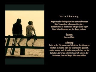 Versöhnung Wegen was für Kleinigkeiten man sich mit Freunden Oder Verwandten schon gestritten hat..... Vielleicht hast du durch einen heftigen Streit sogar Einen lieben Menschen aus den Augen verloren. Zutaten: Herz und Güte Anleitung: Es ist an der Zeit, den ersten Schritt zur Versöhnung zu machen. Du machst nicht nur andere damit glücklich, sonder nimmst auch dir selbst eine große Last von den Schultern. Der erste Schritt ist zwar oft schwer, der Gewinn am Ende des Weges dafür unbezahlbar. 