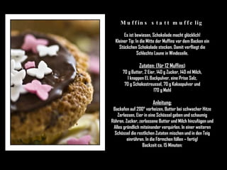 Muffins statt muffelig Es ist bewiesen, Schokolade macht glücklich! Kleiner Tip: In die Mitte der Muffins vor dem Backen ein Stückchen Schokolade stecken. Damit verfliegt die Schlechte Laune in Windeseile. Zutaten: (für 12 Muffins ) 70 g Butter, 2 Eier, 140 g Zucker, 140 ml Milch, 1 knappen EL Backpulver, eine Prise Salz, 70 g Schokostreussel, 70 g Kakaopulver und 170 g Mehl Anleitung: Backofen auf 200° vorheizen, Butter bei schwacher Hitze Zerlassen, Eier in eine Schüssel geben und schaumig Rühren. Zucker, zerlassene Butter und Milch hinzufügen und Alles gründlich miteinander verquirlen. In einer weiteren Schüssel die restlichen Zutaten mischen und in den Teig einrühren. In die Förmchen füllen – fertig! Backzeit ca. 15 Minuten: 