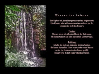 Wasser des Lebens Dein Kopf ist voll, deine Energiereserven fast aufgebraucht. Kein Wunder, jeder will momentan etwas anderes von dir. Entdecke die Kraft des Wassers. Zutaten: Wasser, sei es mit duftenden Ölen in der Badewanne, Als kühles Nass im See oder als warmer Sommerregen. Anleitung: Schalte den Kopf aus, lass deine Sinne aufwachen Und spüre dich selbst. Schon in der Antike wurde Wasser zu den vier Urelementen des Lebens gezählt. Danach wirst du dich wieder lebendiger fühlen. 