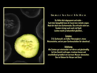 Immer locker bleiben Du fühlst dich abgespannt und müde – Auch dein Spiegelbild kann dir heute kein Lächeln zeigen. Mach dir doch eine Gurkenmaske. Die erfrischt nicht nur, Sondern bringt auch noch viel Spaß. Lachen macht ja bekanntlich glücklich... Zutaten: 2 EL Gurkensaft, ein halber Naturjoghurt, etwas Weizenstärke, und ein paar Gurkenscheiben für obendrauf. Anleitung: Alle Zutaten gut miteinander verrühren und gleichmäßig Auf das Gesicht auftragen, trocknen lassen und anschließend gründlich mit warmem Wasser abwaschen. Das ist Balsam für Körper und Geist. 