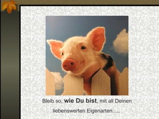 Bleib so,  wie Du bist , mit all Deinen liebenswerten Eigenarten.....  