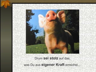 Drum  sei stolz  auf das, was Du aus  eigener Kraft  erreichst.... 