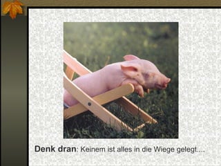 Denk dran : Keinem ist alles in die Wiege gelegt.... 
