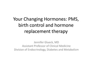 Your Changing Hormones: PMS, birth control and hormone replacement therapy Jennifer Glueck, MD Assistant Professor of Clinical Medicine Division of Endocrinology, Diabetes and Metabolism 