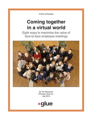 A Glue whitepaper



   Coming together
   in a virtual world
Eight ways to maximize the value of
  face-to-face employee meetings




            By Tim Morawetz
           Principal, Glue Inc.
                July 2010
 