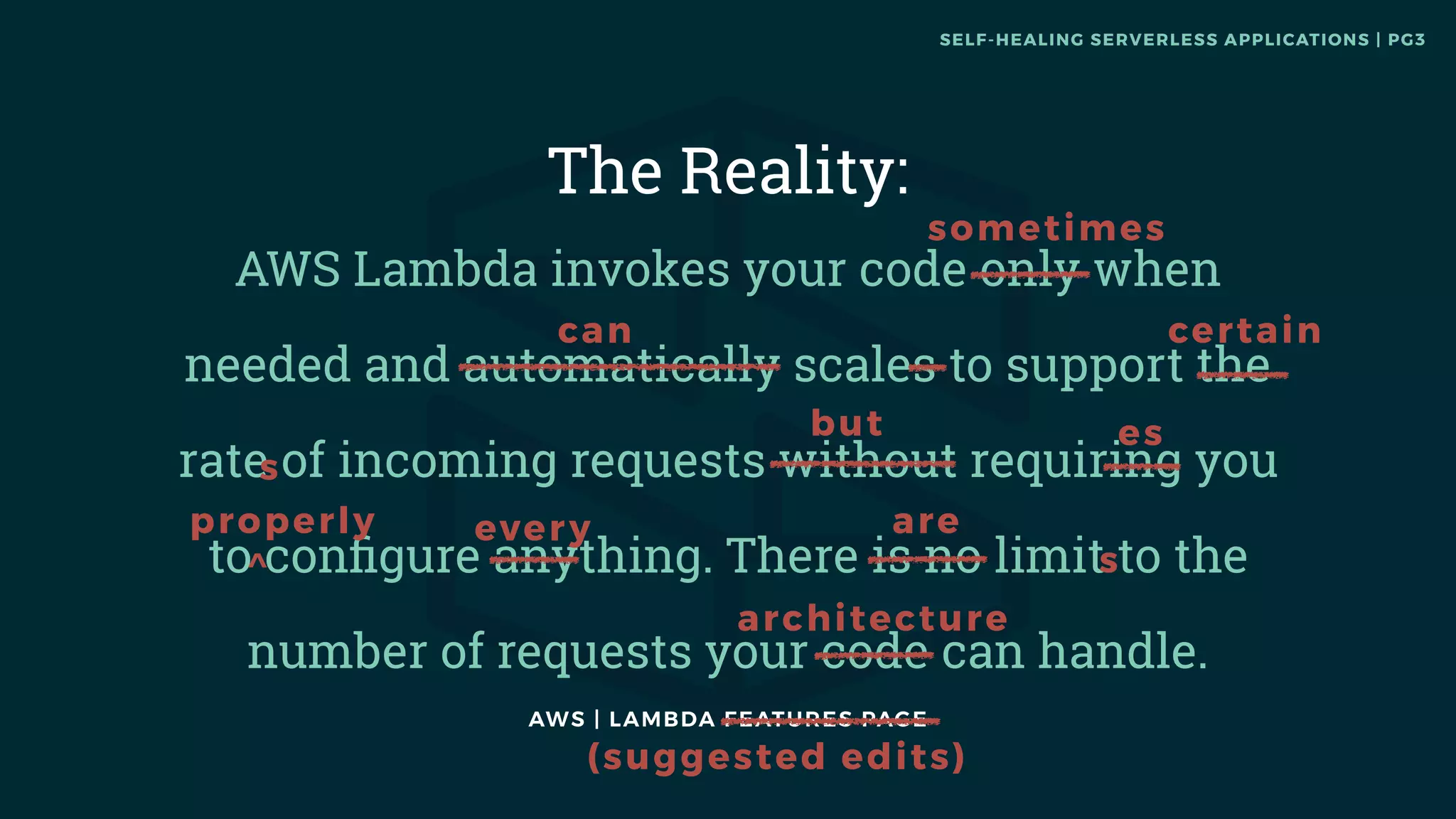 AWS | LAMBDA FEATURES PAGE
The Reality:
AWS Lambda invokes your code only when
needed and automatically scales to support the
rate of incoming requests without requiring you
to conﬁgure anything. There is no limit to the
number of requests your code can handle.
s
architecture
sometimes
certain
s
es
every
can
but
areproperly
^
(suggested edits)
SELF-HEALING SERVERLESS APPLICATIONS | PG3
 