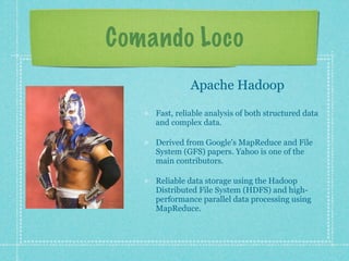 Comando Loco
              Apache Hadoop

    Fast, reliable analysis of both structured data
    and complex data.

    Derived from Google's MapReduce and File
    System (GFS) papers. Yahoo is one of the
    main contributors.

    Reliable data storage using the Hadoop
    Distributed File System (HDFS) and high-
    performance parallel data processing using
    MapReduce.
 