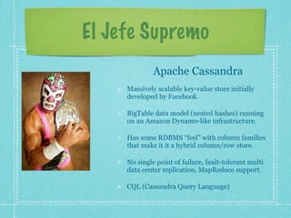El Jefe Supremo
              Apache Cassandra
     Massively scalable key-value store initially
     developed by Facebook.

     BigTable data model (nested hashes) running
     on an Amazon Dynamo-like infrastructure.

     Has some RDBMS “feel” with column families
     that make it it a hybrid column/row store.

     No single point of failure, fault-tolerant multi
     data center replication, MapReduce support.

     CQL (Cassandra Query Language)
 