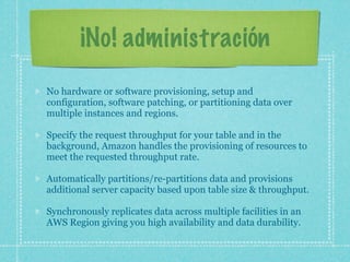 ¡No! administración
No hardware or software provisioning, setup and
configuration, software patching, or partitioning data over
multiple instances and regions.

Specify the request throughput for your table and in the
background, Amazon handles the provisioning of resources to
meet the requested throughput rate.

Automatically partitions/re-partitions data and provisions
additional server capacity based upon table size & throughput.

Synchronously replicates data across multiple facilities in an
AWS Region giving you high availability and data durability.
 
