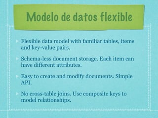 Modelo de datos flexible

Flexible data model with familiar tables, items
and key-value pairs.

Schema-less document storage. Each item can
have different attributes.

Easy to create and modify documents. Simple
API.

No cross-table joins. Use composite keys to
model relationships.
 
