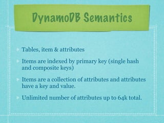 DynamoDB Semantics

Tables, item & attributes

Items are indexed by primary key (single hash
and composite keys)

Items are a collection of attributes and attributes
have a key and value.

Unlimited number of attributes up to 64k total.
 