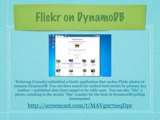 Flickr on DynamoDB




 Wcheung (Canada) submitted a Grails application that caches Flickr photos in
Amazon DynamoDB. You can then search for cached feed entries by primary key
  (author + published date/time range) or by table scan. You can also “like” a
 photo, resulting in the atomic “like” counter for the item in DynamoDB getting
                                   incremented.

        http://screencast.com/t/MAVgm7xeqDpr
 