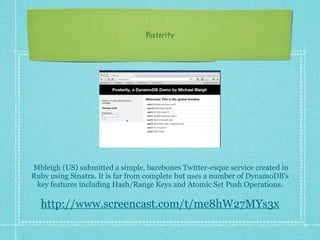 Posterity




Mbleigh (US) submitted a simple, barebones Twitter-esque service created in
Ruby using Sinatra. It is far from complete but uses a number of DynamoDB's
 key features including Hash/Range Keys and Atomic Set Push Operations.

  http://www.screencast.com/t/me8hW27MYs3x
 