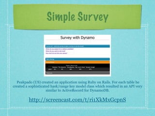 Simple Sur vey




  Peakpado (US) created an application using Ruby on Rails. For each table he
created a sophisticated hask/range key model class which resulted in an API very
                     similar to ActiveRecord for DynamoDB.

         http://screencast.com/t/ri1XkMxGcpnS
 