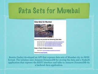Data Sets for Mumbai




 Romin (India) developed an API that exposes data sets of Mumbai city in JSON
format. The solution uses Amazon DynamoDB for storing the data and a NodeJS
application that exposes the REST interface and talks to Amazon DynamoDB via
                           a backend Java application.
 
