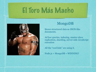 El Toro Más Macho
                    MongoDB
       Stores structured data as JSON-like
       documents.

       Ad hoc queries, indexing, master-slave
       replication, sharding, server-side JavaScript
       execution

       All the “cool kids” are using it.

       Node.js + MongoDB = WINNING!
 