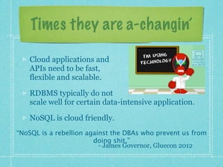 Times they are a-changin’

    Cloud applications and
    APIs need to be fast,
    flexible and scalable.

    RDBMS typically do not
    scale well for certain data-intensive application.

    NoSQL is cloud friendly.
“NoSQL is a rebellion against the DBAs who prevent us from
                        doing shit.”
                          - James Governor, Gluecon 2012
 