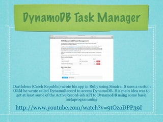 DynamoDB Task Manager




Darthdeus (Czech Republic) wrote his app in Ruby using Sinatra. It uses a custom
ORM he wrote called DynamoRecord to access DynamoDB. His main idea was to
 get at least some of the ActiveRecord-ish API to DynamoDB using some basic
                                metaprogramming

 http://www.youtube.com/watch?v=9tOzaDPP39I
 
