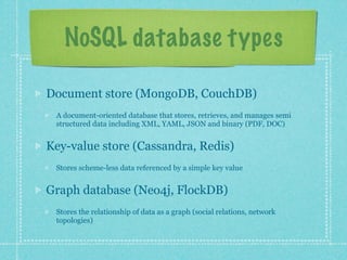 NoSQL database types

Document store (MongoDB, CouchDB)
 A document-oriented database that stores, retrieves, and manages semi
 structured data including XML, YAML, JSON and binary (PDF, DOC)


Key-value store (Cassandra, Redis)
 Stores scheme-less data referenced by a simple key value


Graph database (Neo4j, FlockDB)
 Stores the relationship of data as a graph (social relations, network
 topologies)
 