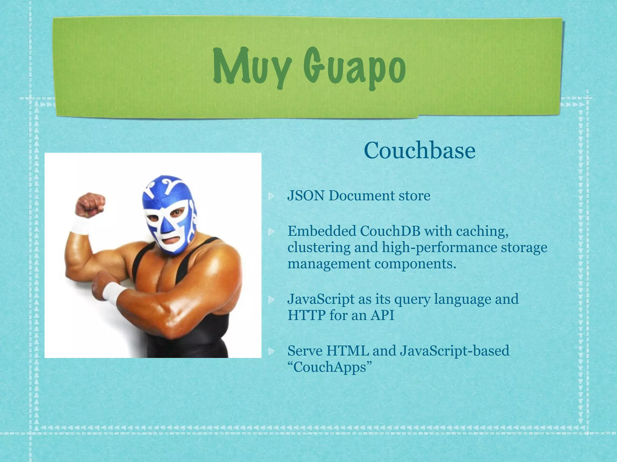 Muy Guapo
              Couchbase
   JSON Document store

   Embedded CouchDB with caching,
   clustering and high-performance storage
   management components.

   JavaScript as its query language and
   HTTP for an API

   Serve HTML and JavaScript-based
   “CouchApps”
 