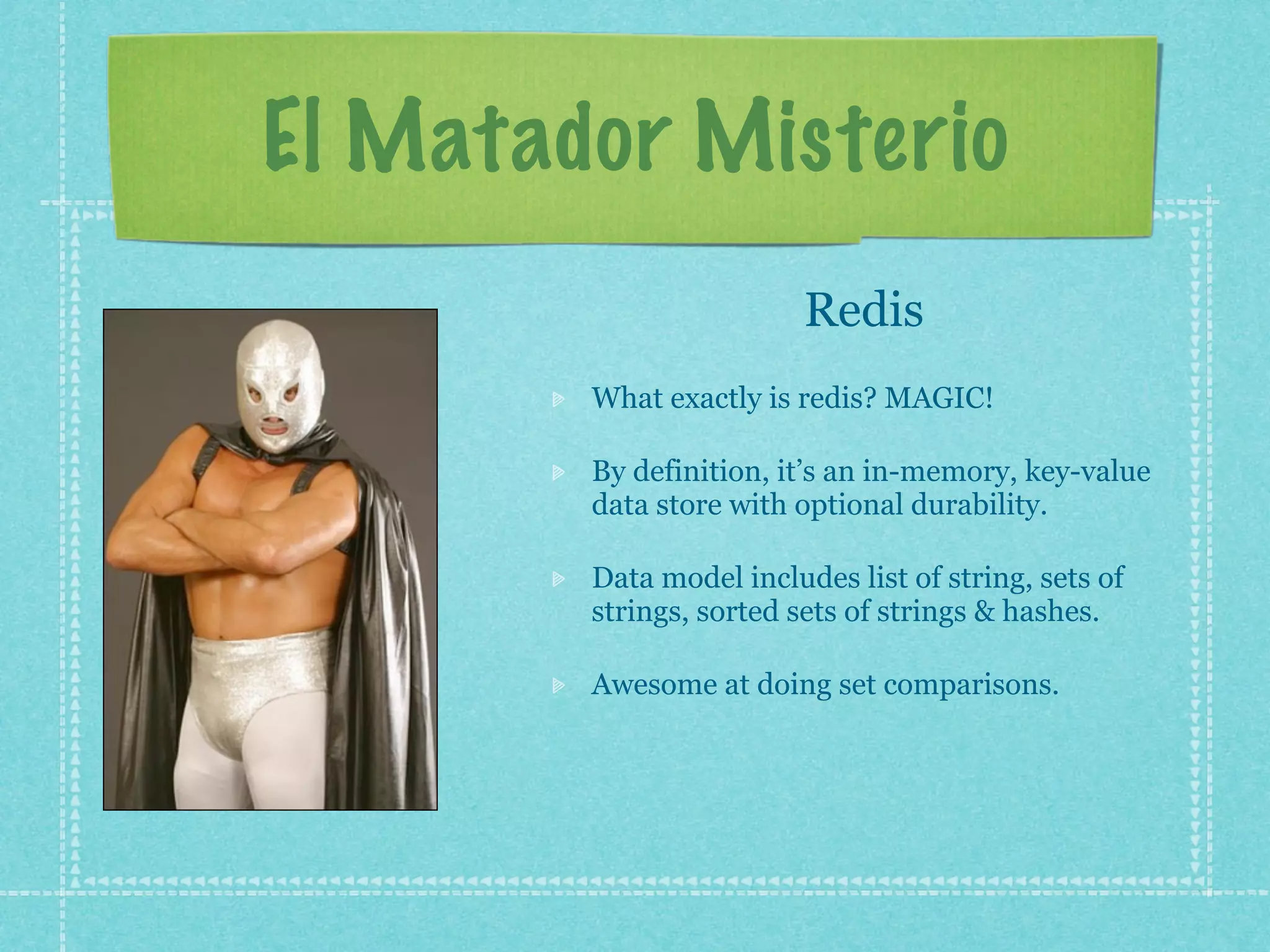 El Matador Misterio
                         Redis
        What exactly is redis? MAGIC!

        By definition, it’s an in-memory, key-value
        data store with optional durability.

        Data model includes list of string, sets of
        strings, sorted sets of strings & hashes.

        Awesome at doing set comparisons.
 