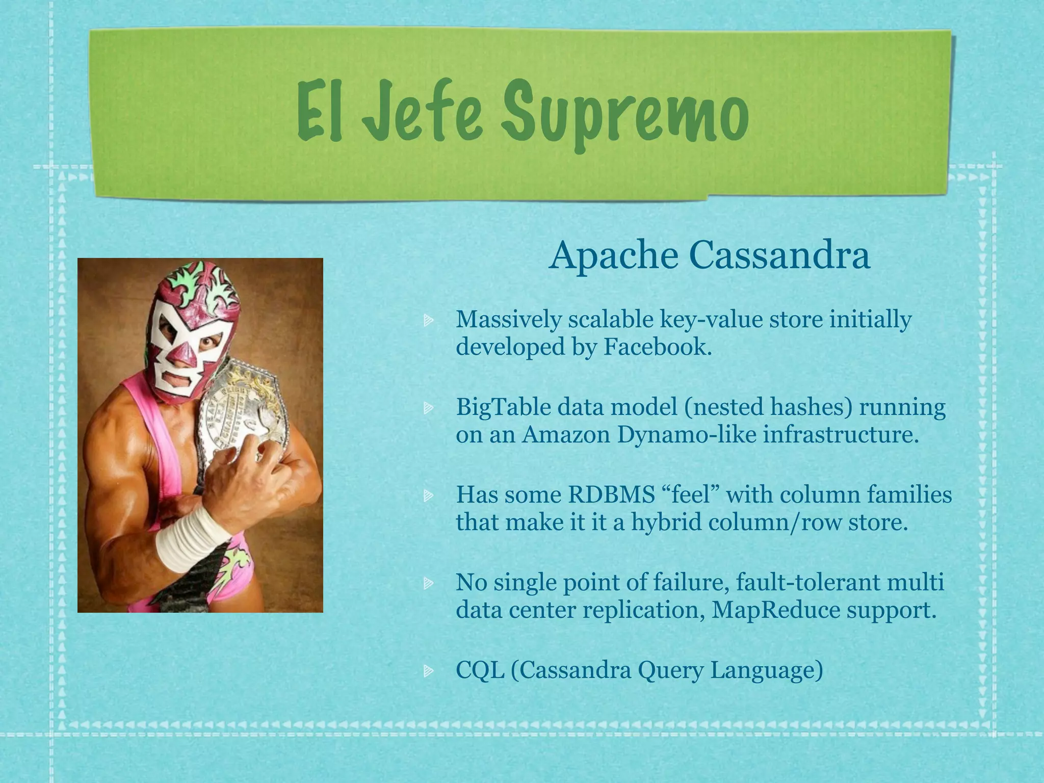 El Jefe Supremo
              Apache Cassandra
     Massively scalable key-value store initially
     developed by Facebook.

     BigTable data model (nested hashes) running
     on an Amazon Dynamo-like infrastructure.

     Has some RDBMS “feel” with column families
     that make it it a hybrid column/row store.

     No single point of failure, fault-tolerant multi
     data center replication, MapReduce support.

     CQL (Cassandra Query Language)
 