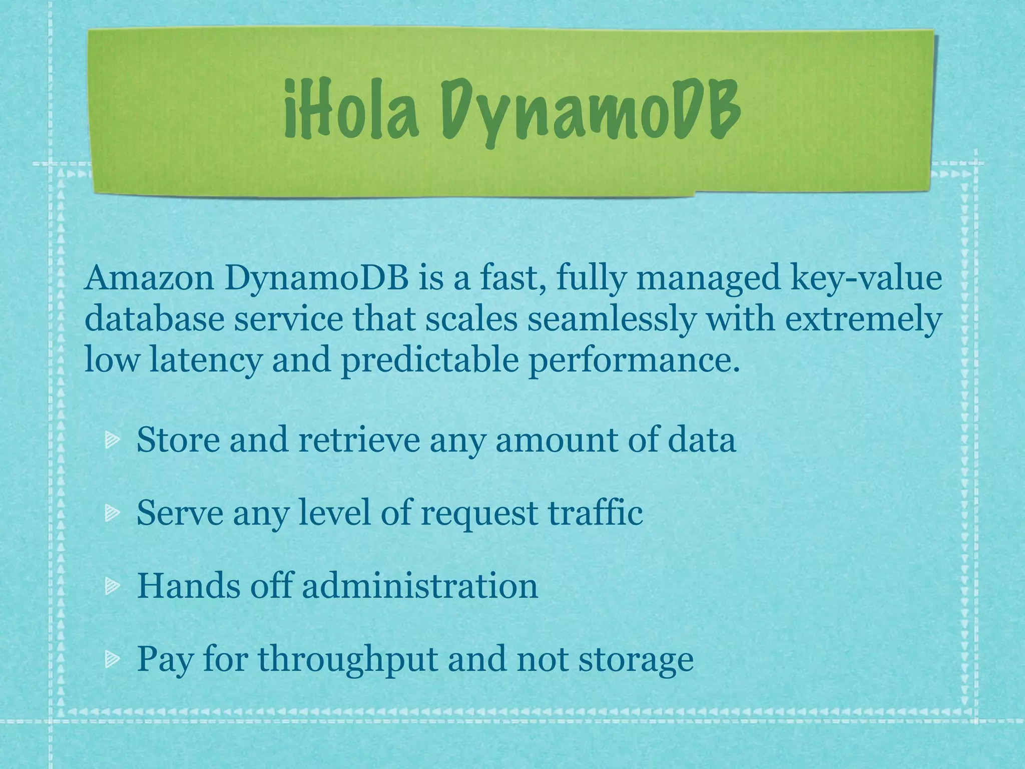 ¡Hola DynamoDB

Amazon DynamoDB is a fast, fully managed key-value
database service that scales seamlessly with extremely
low latency and predictable performance.

   Store and retrieve any amount of data

   Serve any level of request traffic

   Hands off administration

   Pay for throughput and not storage
 