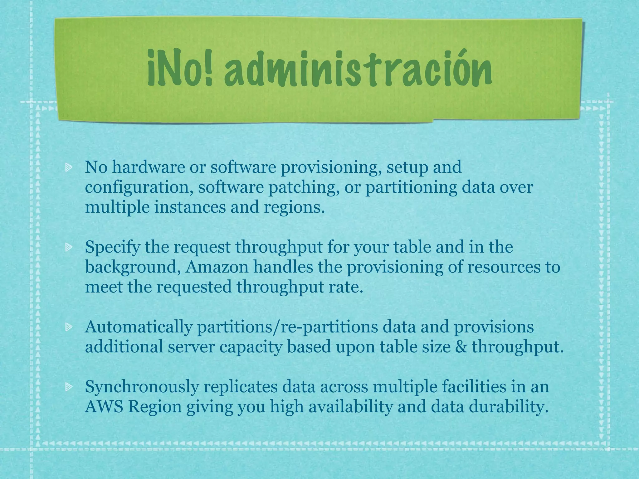 ¡No! administración
No hardware or software provisioning, setup and
configuration, software patching, or partitioning data over
multiple instances and regions.

Specify the request throughput for your table and in the
background, Amazon handles the provisioning of resources to
meet the requested throughput rate.

Automatically partitions/re-partitions data and provisions
additional server capacity based upon table size & throughput.

Synchronously replicates data across multiple facilities in an
AWS Region giving you high availability and data durability.
 