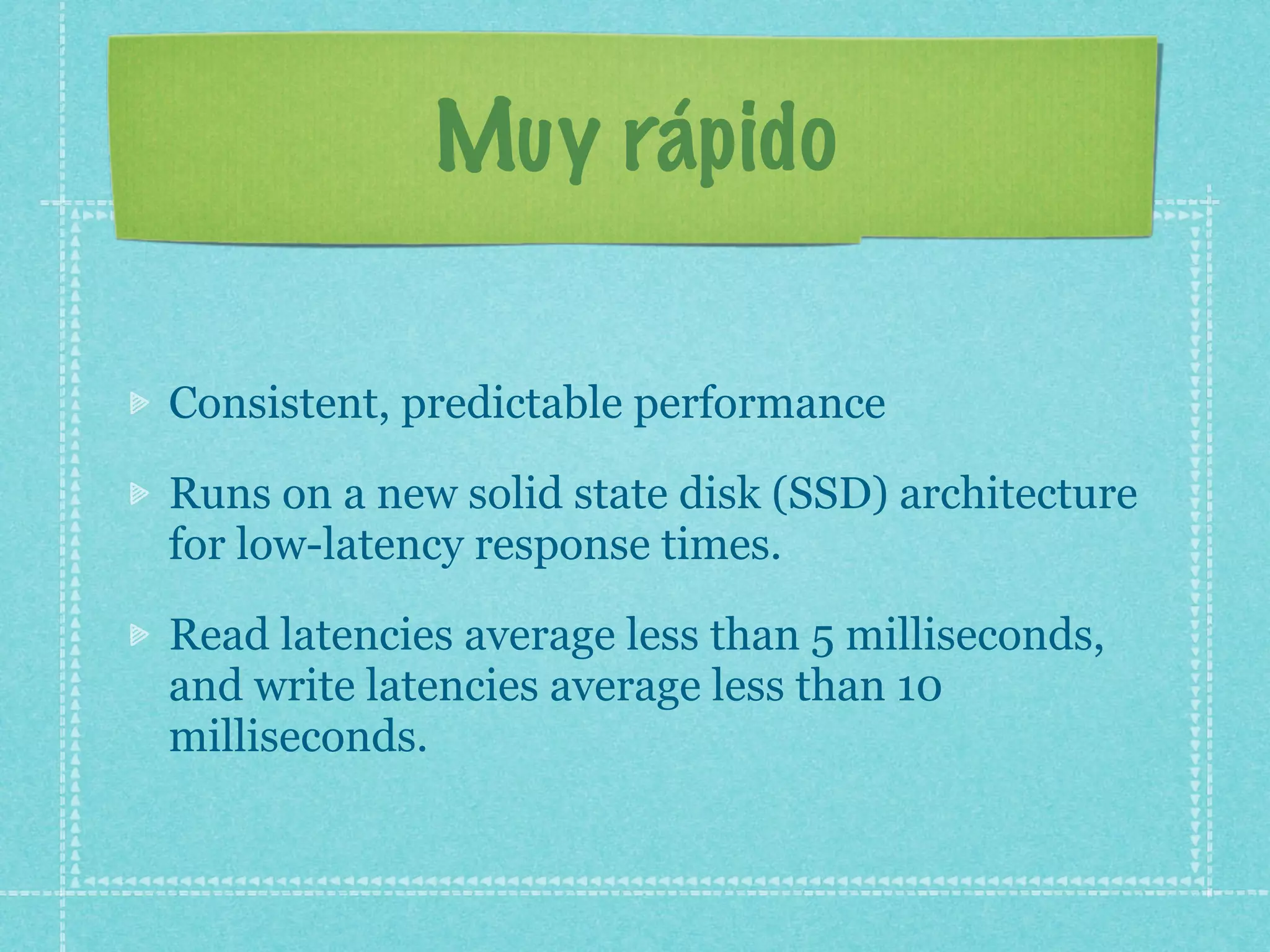 Muy rápido

Consistent, predictable performance

Runs on a new solid state disk (SSD) architecture
for low-latency response times.

Read latencies average less than 5 milliseconds,
and write latencies average less than 10
milliseconds.
 