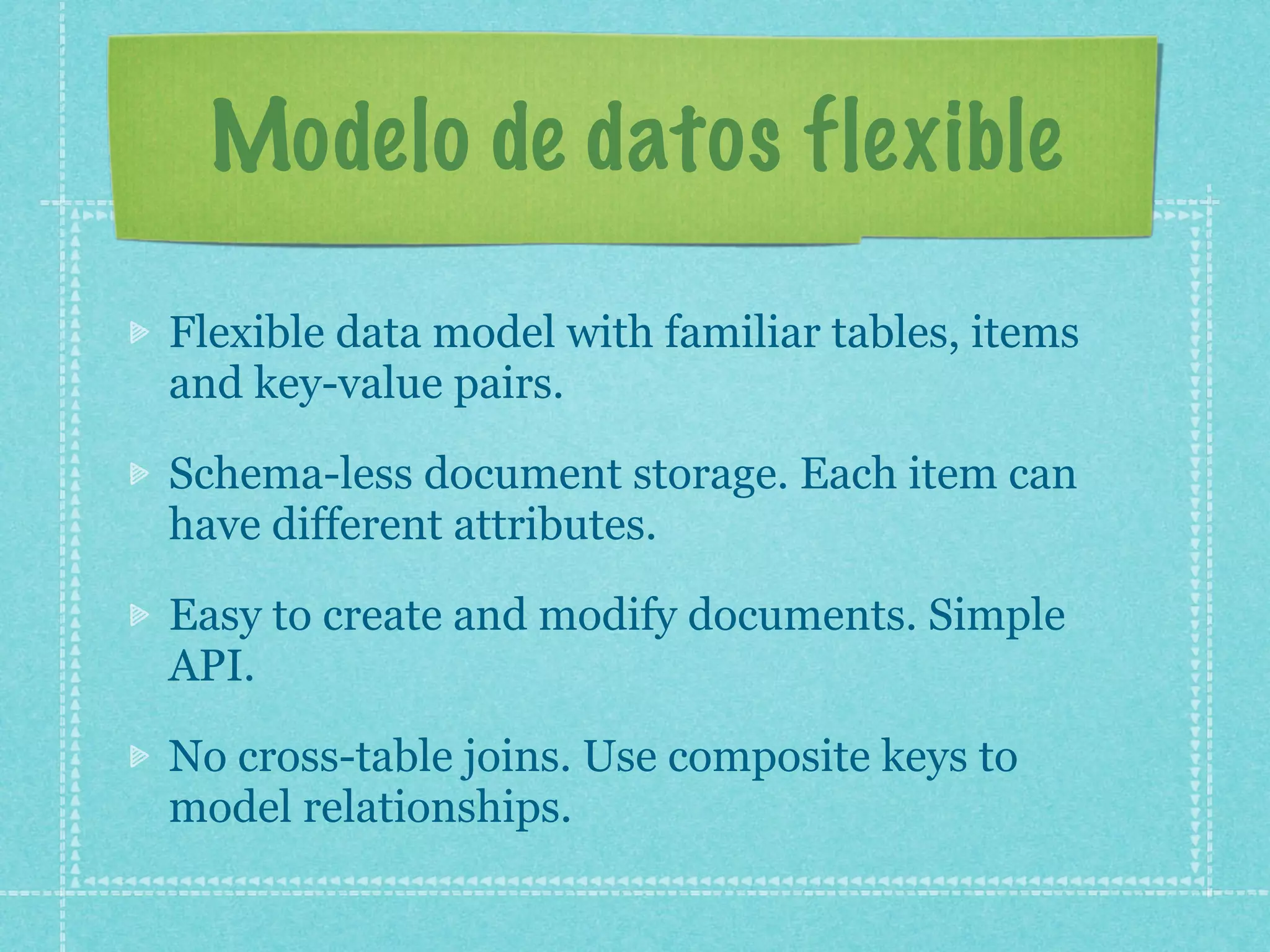 Modelo de datos flexible

Flexible data model with familiar tables, items
and key-value pairs.

Schema-less document storage. Each item can
have different attributes.

Easy to create and modify documents. Simple
API.

No cross-table joins. Use composite keys to
model relationships.
 