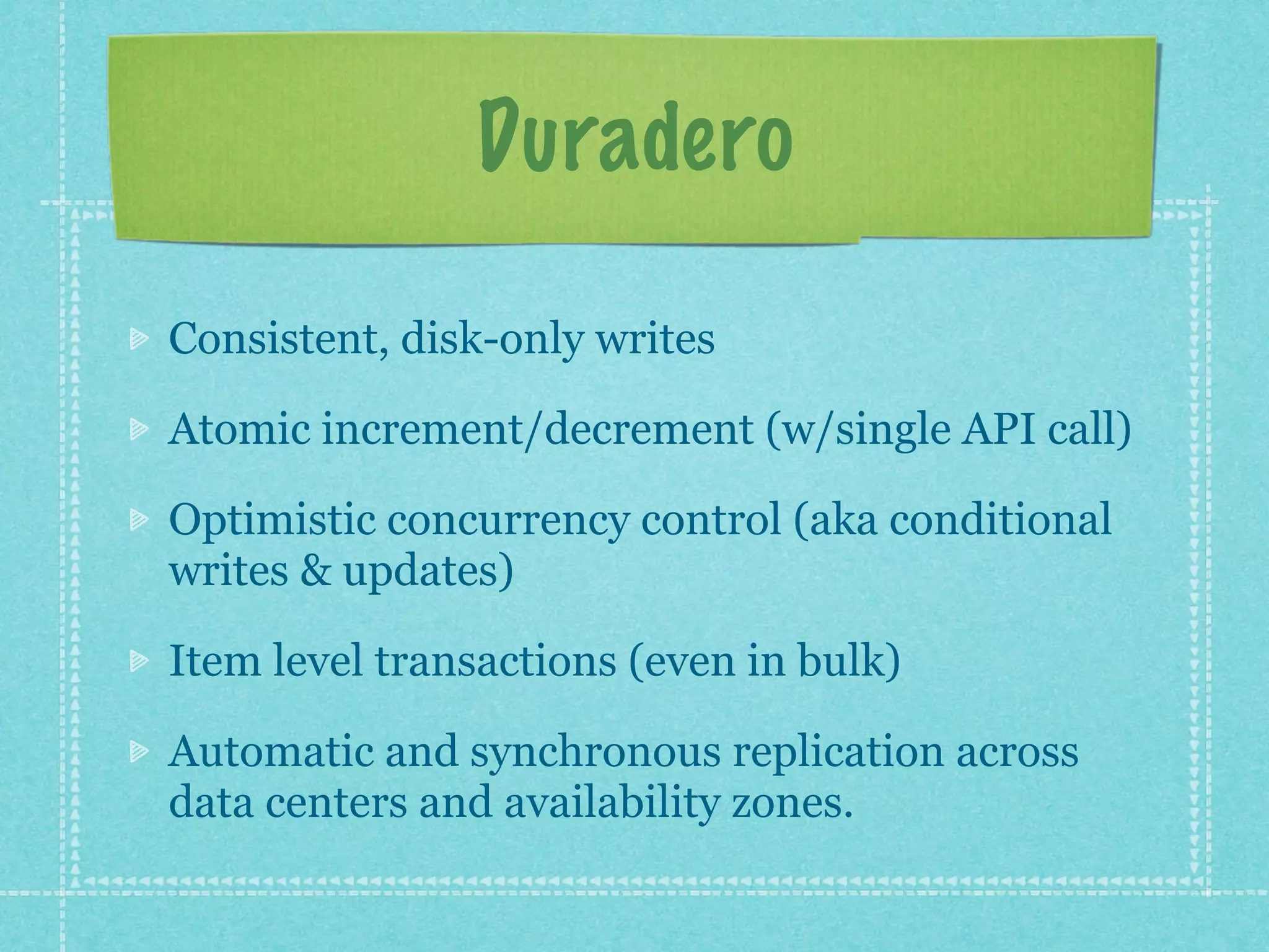 Duradero

Consistent, disk-only writes

Atomic increment/decrement (w/single API call)

Optimistic concurrency control (aka conditional
writes & updates)

Item level transactions (even in bulk)

Automatic and synchronous replication across
data centers and availability zones.
 