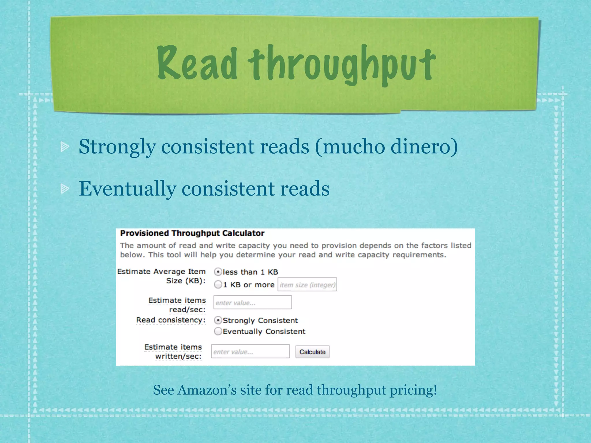 Read throughput
Strongly consistent reads (mucho dinero)

Eventually consistent reads




       See Amazon’s site for read throughput pricing!
 