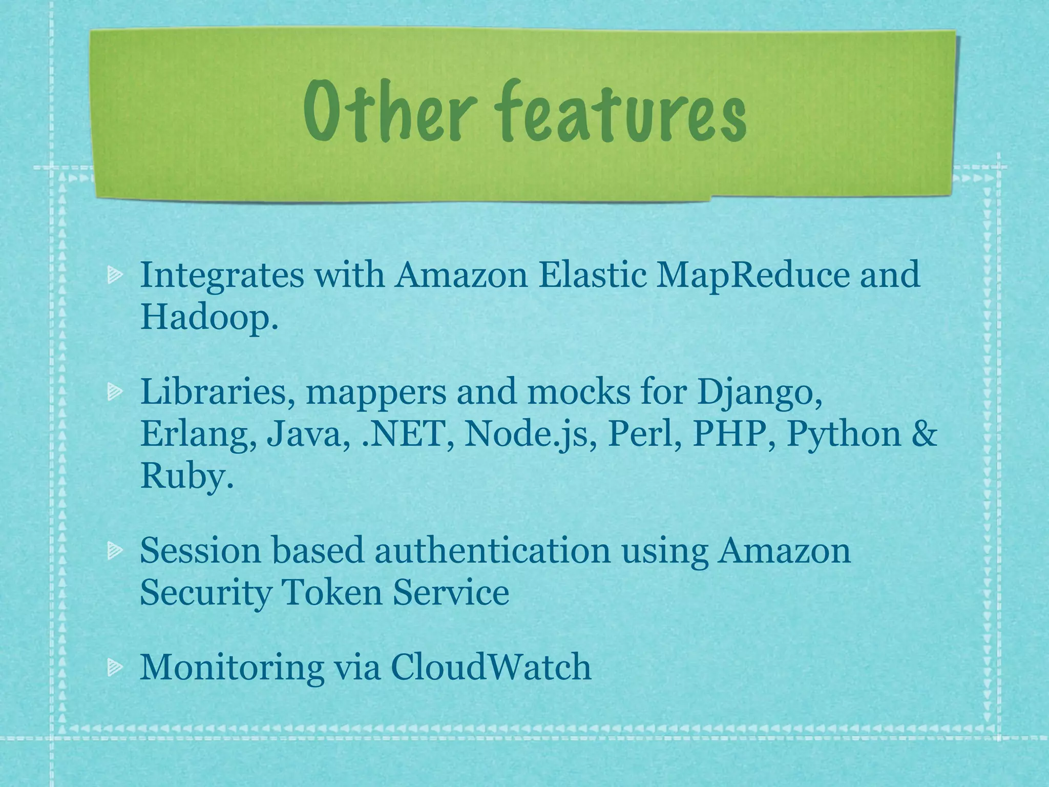 Other features

Integrates with Amazon Elastic MapReduce and
Hadoop.

Libraries, mappers and mocks for Django,
Erlang, Java, .NET, Node.js, Perl, PHP, Python &
Ruby.

Session based authentication using Amazon
Security Token Service

Monitoring via CloudWatch
 