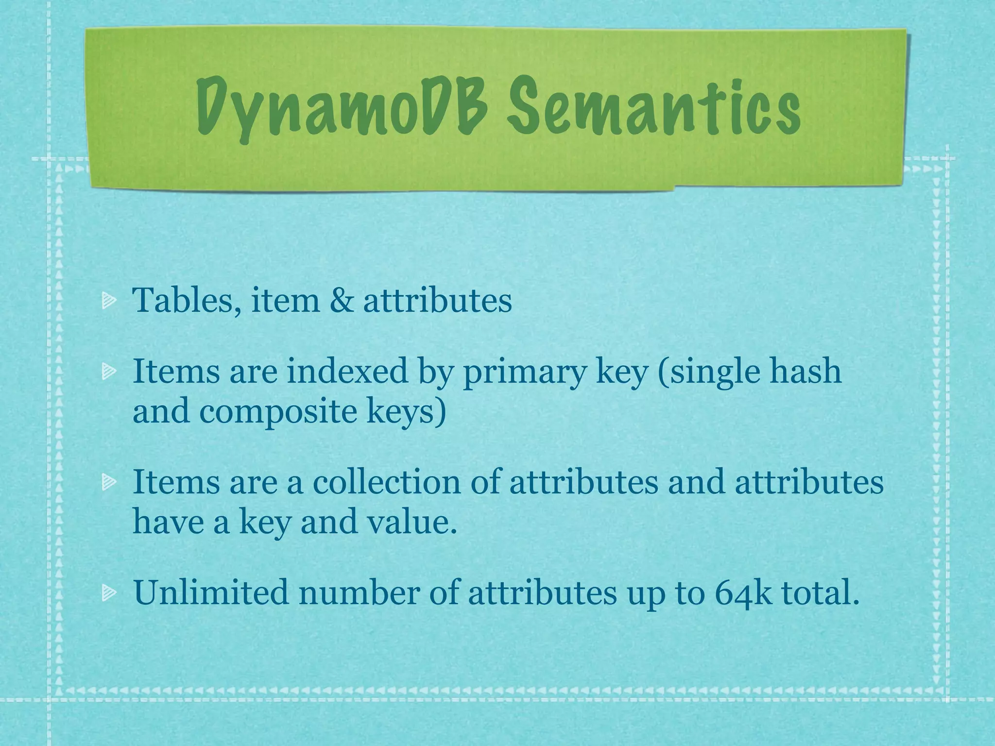 DynamoDB Semantics

Tables, item & attributes

Items are indexed by primary key (single hash
and composite keys)

Items are a collection of attributes and attributes
have a key and value.

Unlimited number of attributes up to 64k total.
 