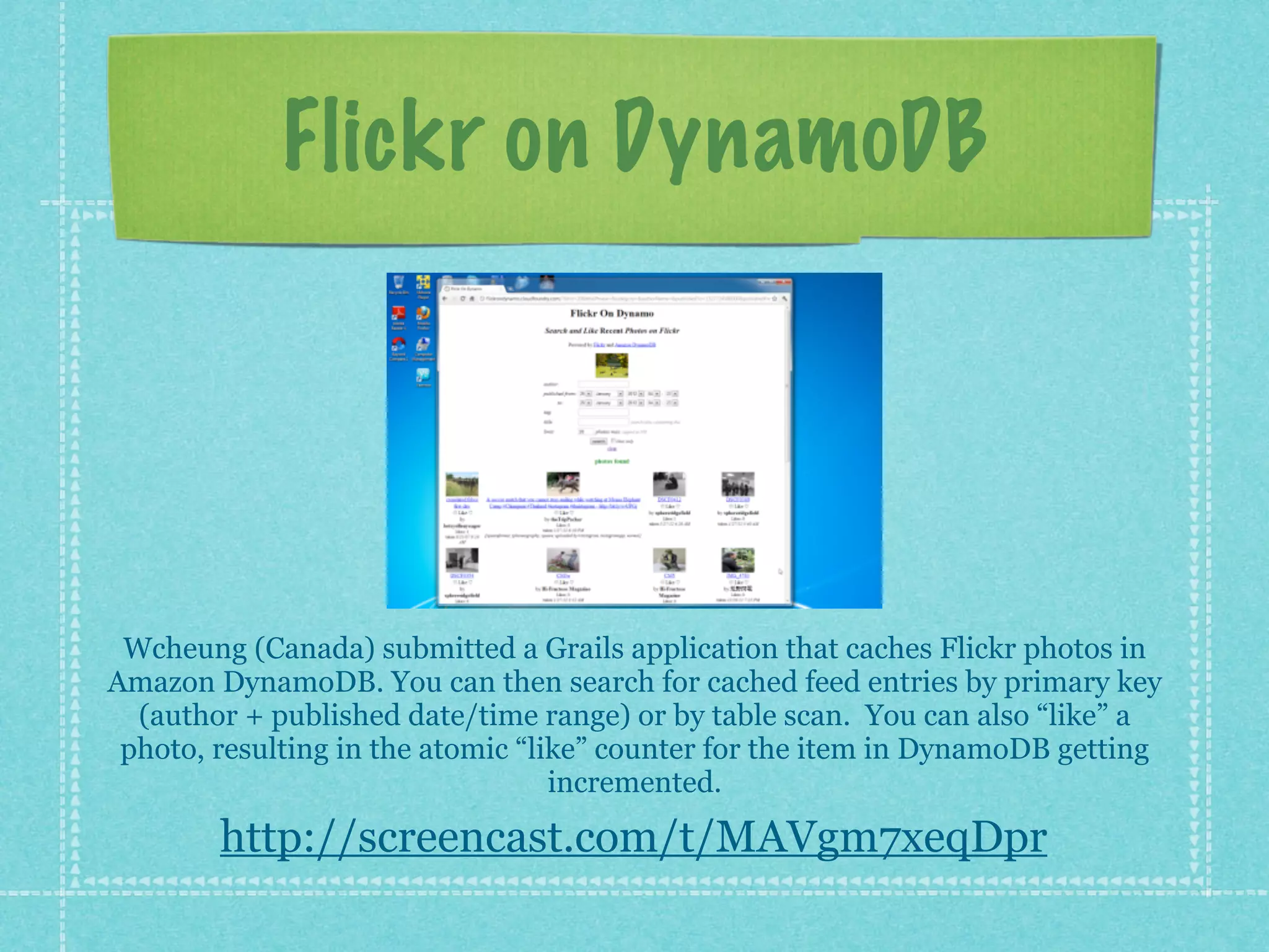 Flickr on DynamoDB




 Wcheung (Canada) submitted a Grails application that caches Flickr photos in
Amazon DynamoDB. You can then search for cached feed entries by primary key
  (author + published date/time range) or by table scan. You can also “like” a
 photo, resulting in the atomic “like” counter for the item in DynamoDB getting
                                   incremented.

        http://screencast.com/t/MAVgm7xeqDpr
 