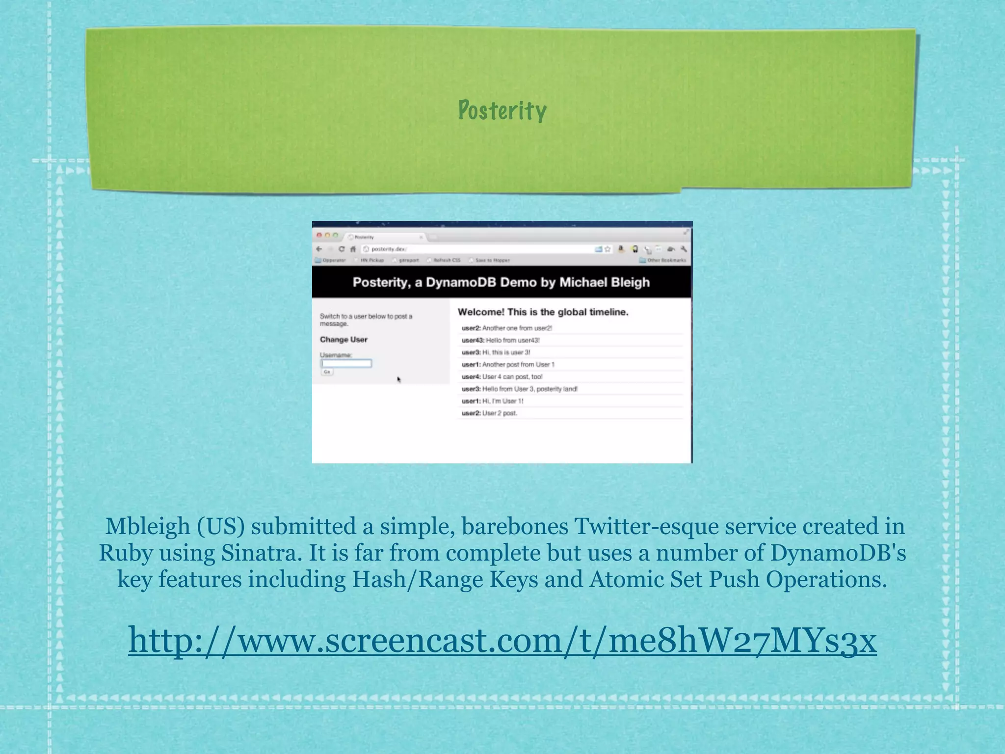 Posterity




Mbleigh (US) submitted a simple, barebones Twitter-esque service created in
Ruby using Sinatra. It is far from complete but uses a number of DynamoDB's
 key features including Hash/Range Keys and Atomic Set Push Operations.

  http://www.screencast.com/t/me8hW27MYs3x
 