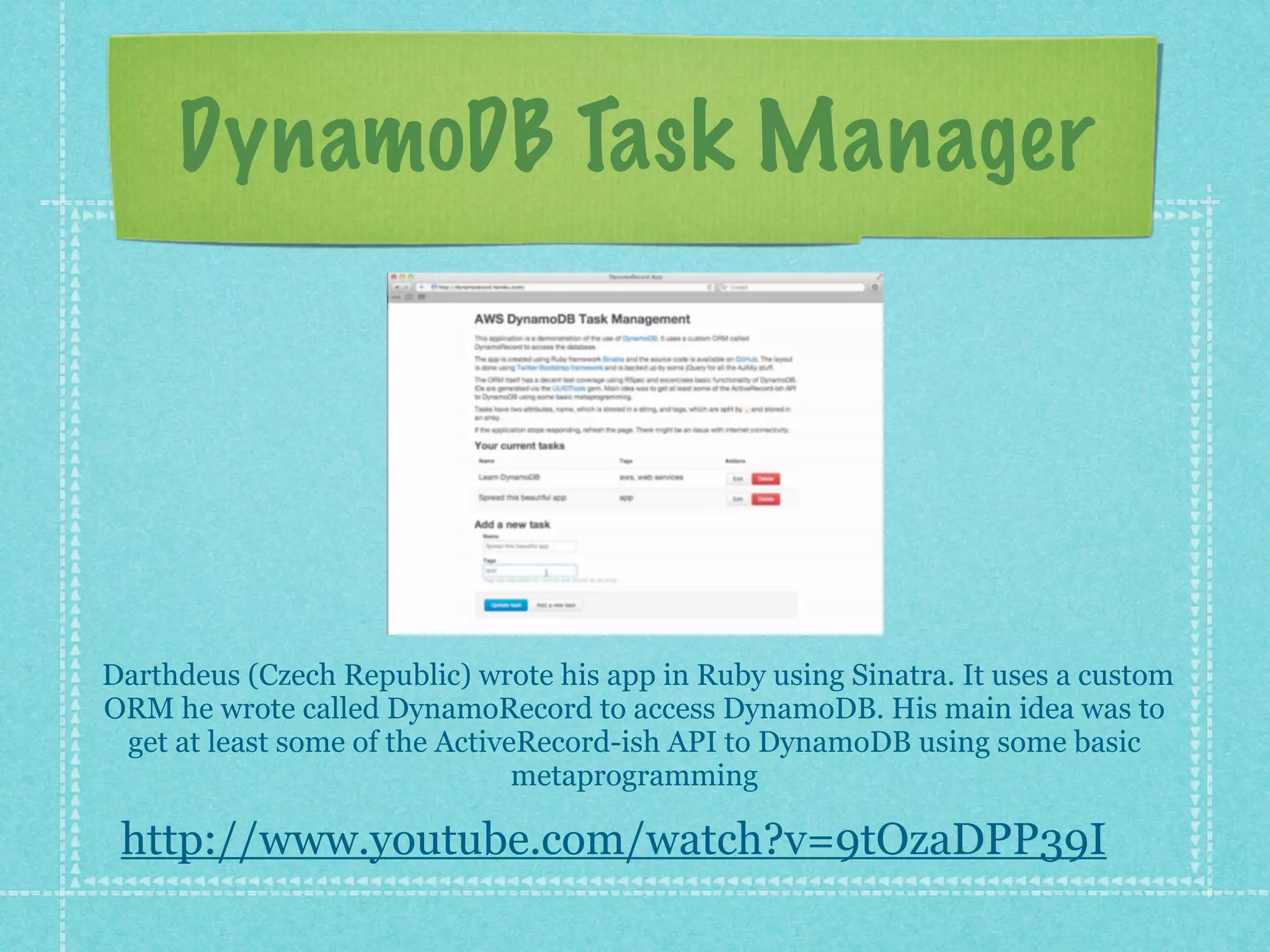 DynamoDB Task Manager




Darthdeus (Czech Republic) wrote his app in Ruby using Sinatra. It uses a custom
ORM he wrote called DynamoRecord to access DynamoDB. His main idea was to
 get at least some of the ActiveRecord-ish API to DynamoDB using some basic
                                metaprogramming

 http://www.youtube.com/watch?v=9tOzaDPP39I
 